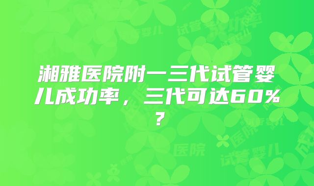 湘雅医院附一三代试管婴儿成功率，三代可达60%？