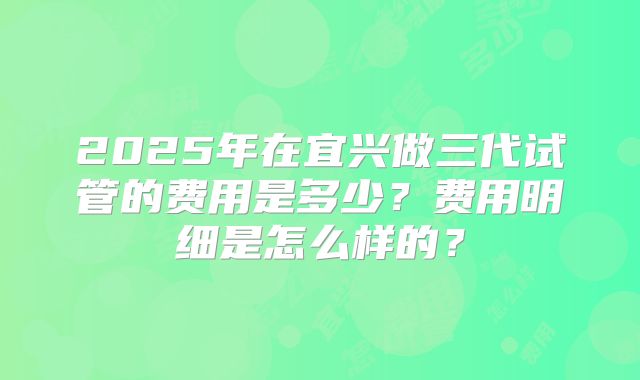 2025年在宜兴做三代试管的费用是多少?费用明细是怎么样的?
