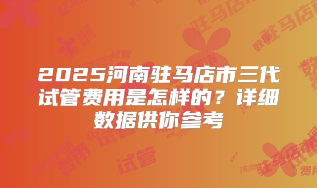2025河南驻马店市三代试管费用是怎样的？详细数据供你参考
