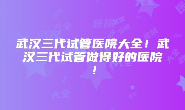 武汉三代试管医院大全！武汉三代试管做得好的医院！