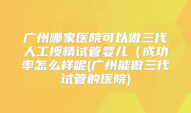 广州哪家医院可以做三代人工授精试管婴儿(成功率怎么样呢(广州能做三代试管的医院)