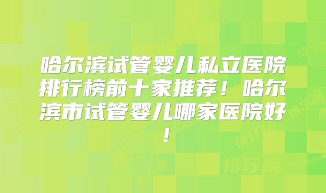 哈尔滨试管婴儿私立医院排行榜前十家推荐!哈尔滨市试管婴儿哪家医院好!