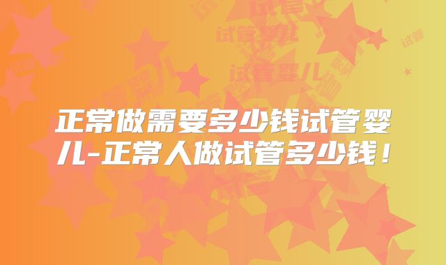 正常做需要多少钱试管婴儿-正常人做试管多少钱！