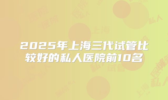 2025年上海三代试管比较好的私人医院前10名