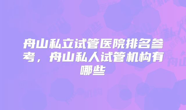舟山私立试管医院排名参考，舟山私人试管机构有哪些