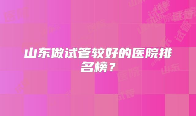 山东做试管较好的医院排名榜?