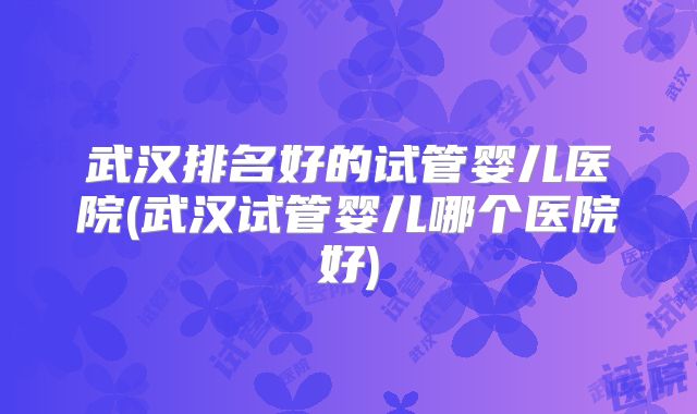 武汉排名好的试管婴儿医院(武汉试管婴儿哪个医院好)