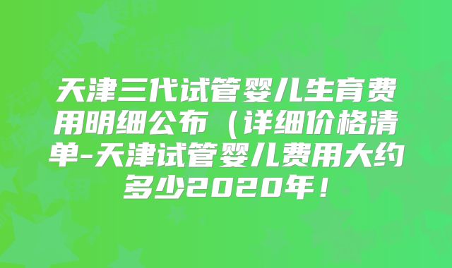 天津三代试管婴儿生育费用明细公布（详细价格清单-天津试管婴儿费用大约多少2020年！