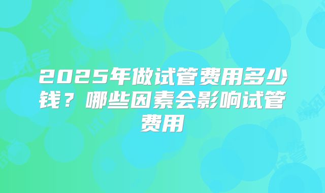2025年做试管费用多少钱?哪些因素会影响试管费用