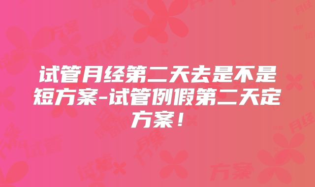 试管月经第二天去是不是短方案-试管例假第二天定方案!