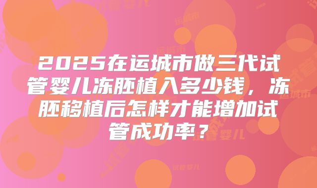 2025在运城市做三代试管婴儿冻胚植入多少钱,冻胚移植后怎样才能增加试管成功率?