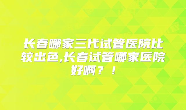 长春哪家三代试管医院比较出色,长春试管哪家医院好啊?!