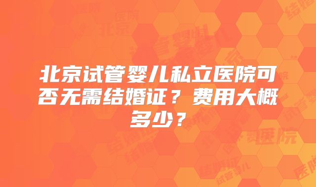 北京试管婴儿私立医院可否无需结婚证？费用大概多少？