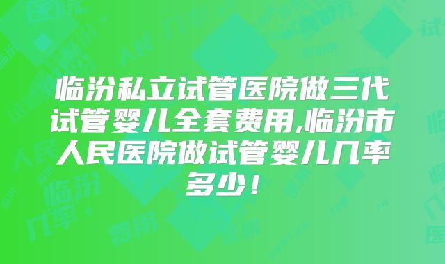 临汾私立试管医院做三代试管婴儿全套费用,临汾市人民医院做试管婴儿几率多少!