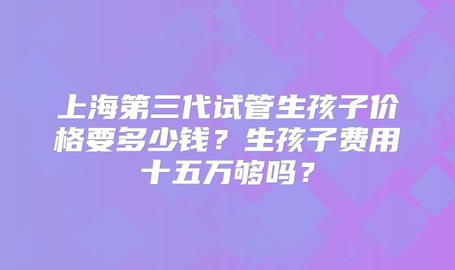 上海第三代试管生孩子价格要多少钱？生孩子费用十五万够吗？