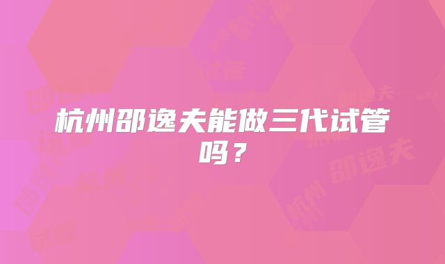 杭州邵逸夫能做三代试管吗?