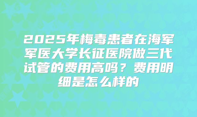 2025年梅毒患者在海军军医大学长征医院做三代试管的费用高吗？费用明细是怎么样的