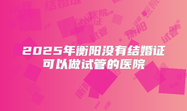 2025年衡阳没有结婚证可以做试管的医院