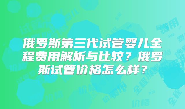 俄罗斯第三代试管婴儿全程费用解析与比较?俄罗斯试管价格怎么样?