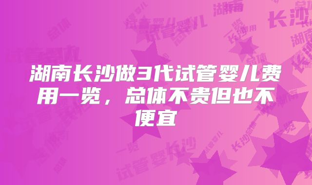 湖南长沙做3代试管婴儿费用一览，总体不贵但也不便宜