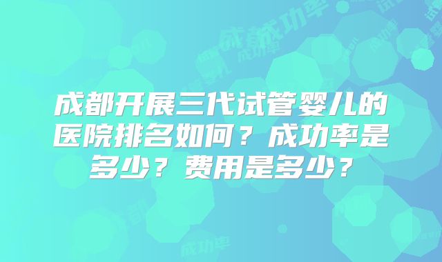 成都开展三代试管婴儿的医院排名如何？成功率是多少？费用是多少？