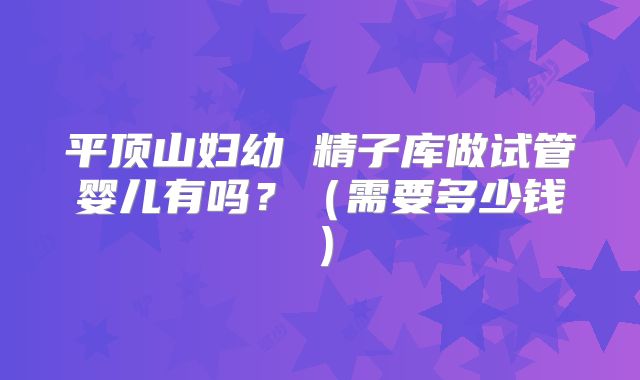 平顶山妇幼 精子库做试管婴儿有吗?(需要多少钱)