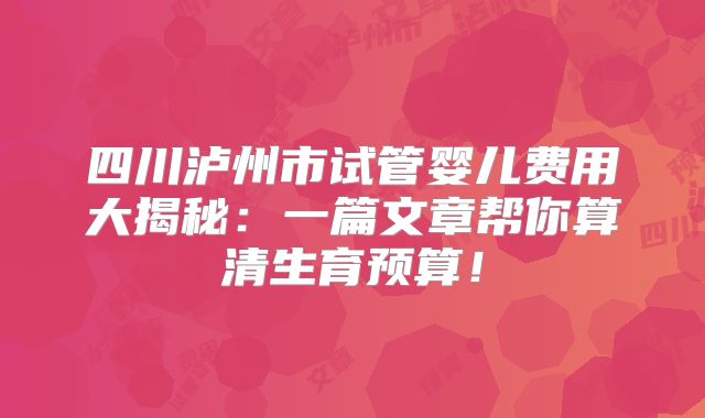 四川泸州市试管婴儿费用大揭秘：一篇文章帮你算清生育预算！