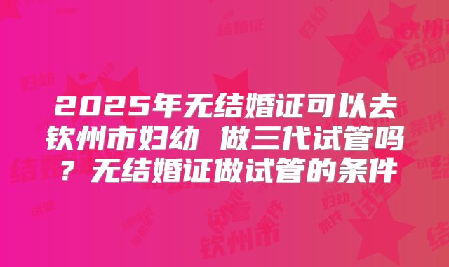 2025年无结婚证可以去钦州市妇幼 做三代试管吗?无结婚证做试管的条件