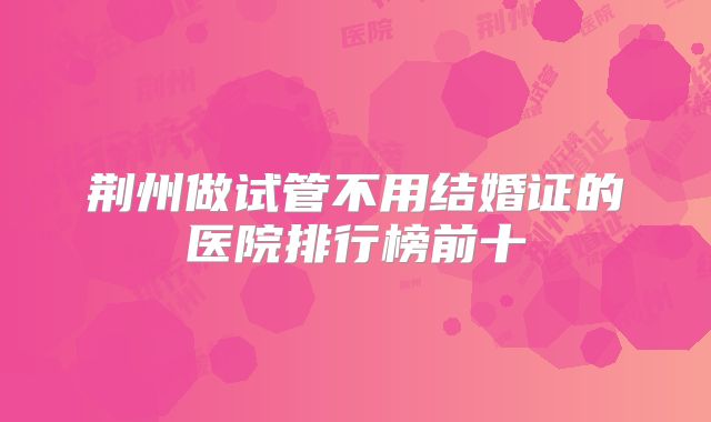 荆州做试管不用结婚证的医院排行榜前十