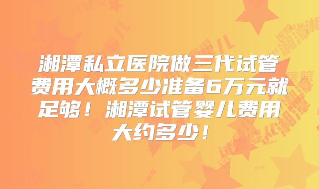 湘潭私立医院做三代试管费用大概多少准备6万元就足够！湘潭试管婴儿费用大约多少！