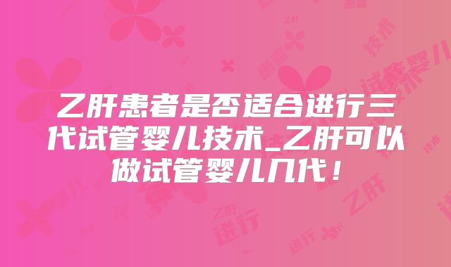 乙肝患者是否适合进行三代试管婴儿技术_乙肝可以做试管婴儿几代！