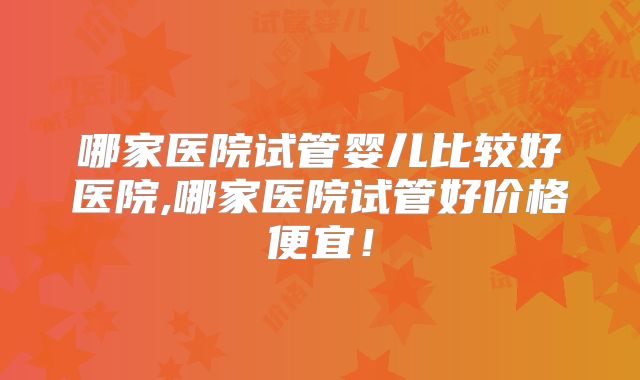 哪家医院试管婴儿比较好医院,哪家医院试管好价格便宜!