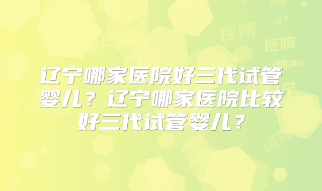 辽宁哪家医院好三代试管婴儿？辽宁哪家医院比较好三代试管婴儿？