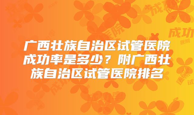 广西壮族自治区试管医院成功率是多少？附广西壮族自治区试管医院排名