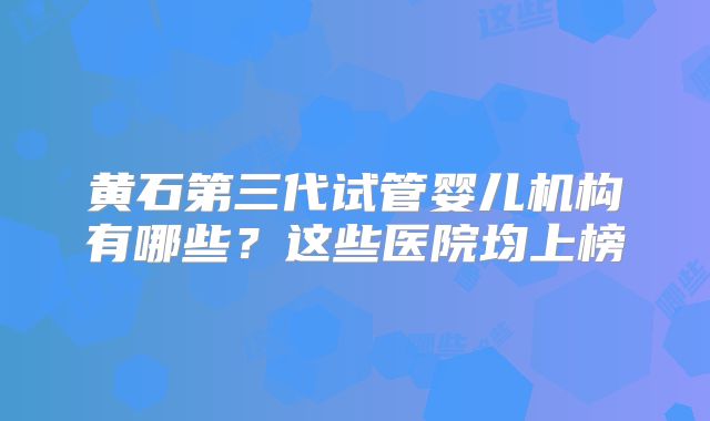 黄石第三代试管婴儿机构有哪些？这些医院均上榜