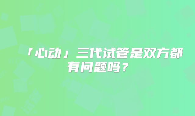 「心动」三代试管是双方都有问题吗?