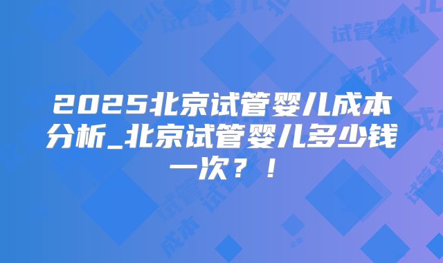 2025北京试管婴儿成本分析_北京试管婴儿多少钱一次?!