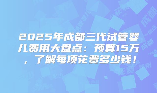 2025年成都三代试管婴儿费用大盘点：预算15万，了解每项花费多少钱！