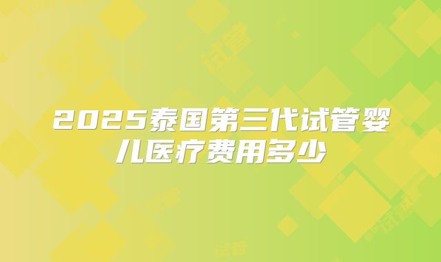 2025泰国第三代试管婴儿医疗费用多少