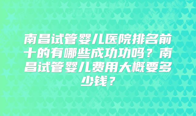 南昌试管婴儿医院排名前十的有哪些成功功吗？南昌试管婴儿费用大概要多少钱？
