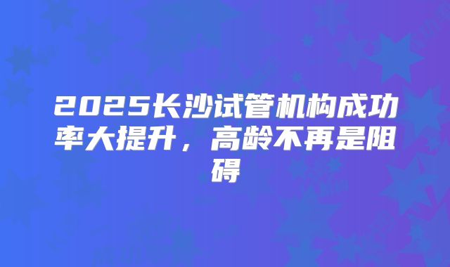 2025长沙试管机构成功率大提升，高龄不再是阻碍