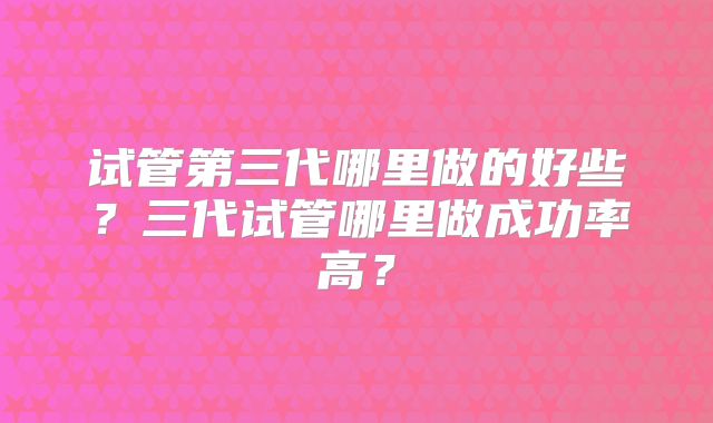 试管第三代哪里做的好些?三代试管哪里做成功率高?