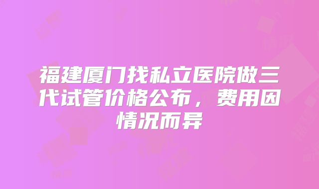福建厦门找私立医院做三代试管价格公布，费用因情况而异