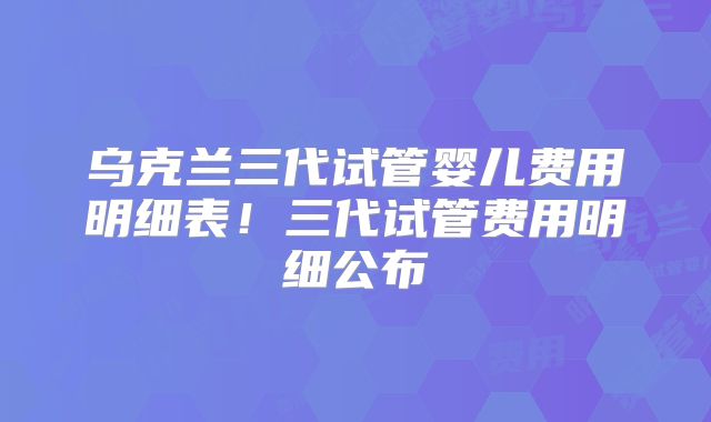 乌克兰三代试管婴儿费用明细表！三代试管费用明细公布