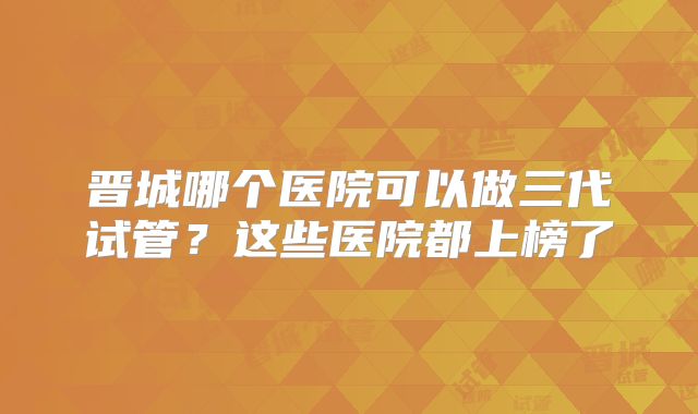 晋城哪个医院可以做三代试管?这些医院都上榜了