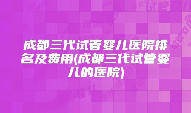 成都三代试管婴儿医院排名及费用(成都三代试管婴儿的医院)