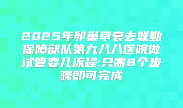2025年卵巢早衰去联勤保障部队第九八八医院做试管婴儿流程:只需8个步骤即可完成