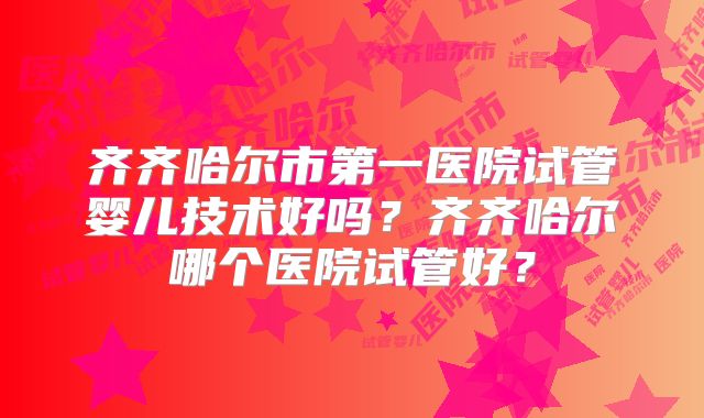 齐齐哈尔市第一医院试管婴儿技术好吗?齐齐哈尔哪个医院试管好?