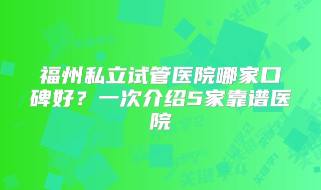 福州私立试管医院哪家口碑好？一次介绍5家靠谱医院