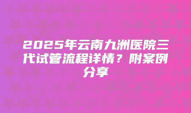 2025年云南九洲医院三代试管流程详情？附案例分享